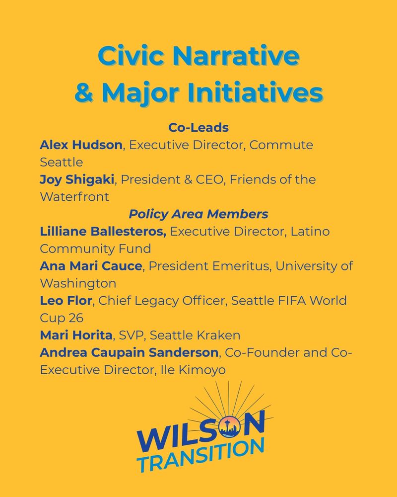 A graphic with the heading Civic narrative and major initiatives. co-leads listed are Alex Hudson, executive director, commute Seattle; Joy shigaki, president and CEO, friends of the waterfront. policy area members listed are Lillian balesteros, executive director, Latino community fund; Ana Mari Cauce, President emeritus, University of Washington; Lee Flor, chief legacy officer, Seattle FIFA world cup 26; Mari Horita, svp, Seattle kraken; Andrea Caupain Sanderson, co-founder and co-executive director, Ile Kimoyo.