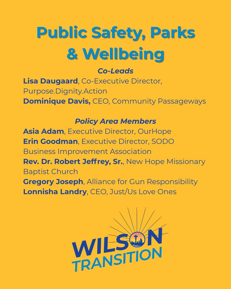 A graphic with the heading public safety, parks and well-being. co-leads listed are Lisa Daugaard, co-executive director, purpose. dignity. action; Dominique Davis, CEO, community passageways. policy area members listed are Asia. Adam, executive director, our Hope; Erin Goodman, executive director, SODO business improvement association; Reverend Dr. Robert Jeffrey senior, New Hope missionary Baptist Church; Gregory Joseph, alliance foregone responsibility; Lonnisha Landry, ceo, just/ us loved ones