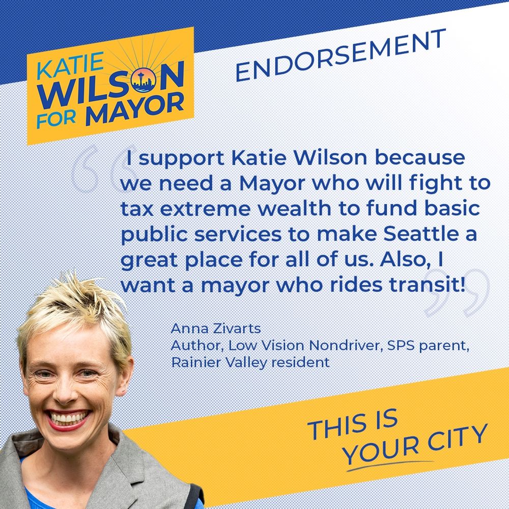 “I support Katie Wilson because we need a Mayor who will fight to tax extreme wealth to fund basic public services to make Seattle a great place for all of us. Also, I want a mayor who rides transit!”

-Anna Zivarts
Author, Low Vision Nondriver, SPS parent,
Rainier Valley resident