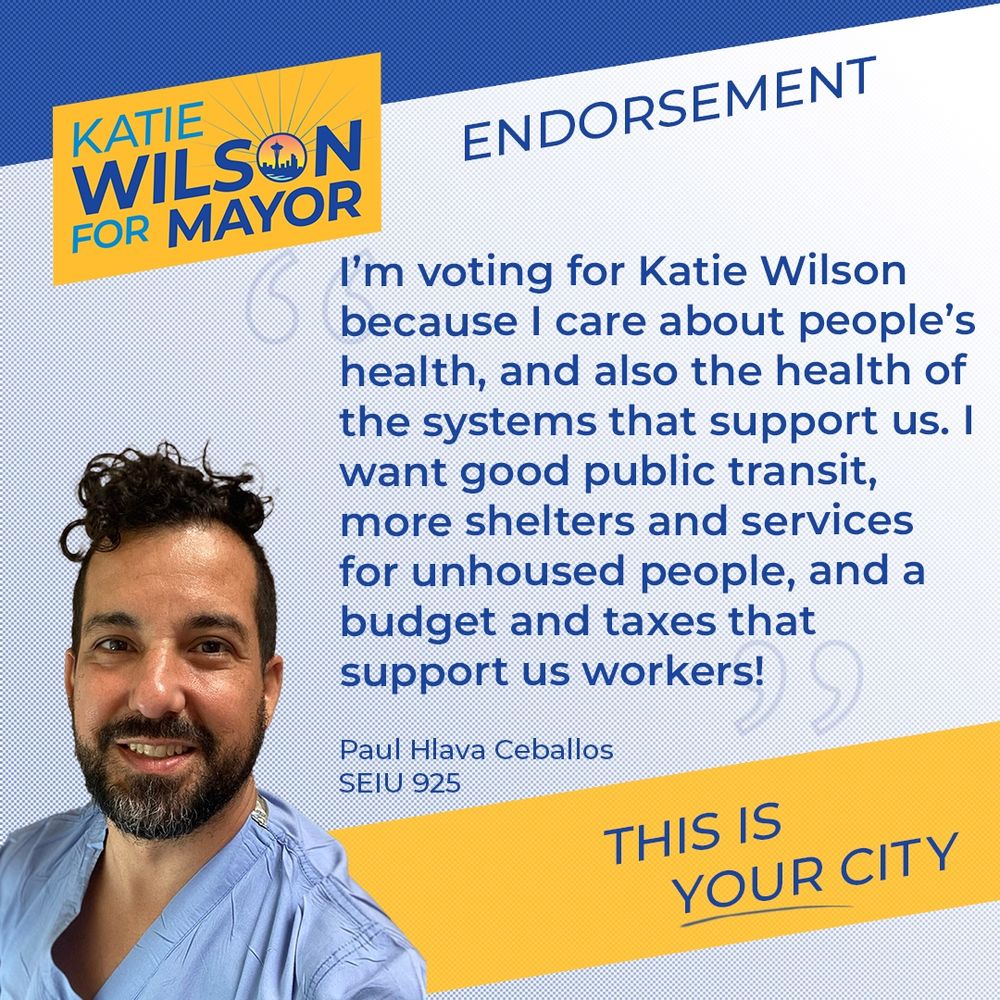 “I'm voting for Katie Wilson because I care about people's health, and also the health of the systems that support us. I want good public transit, more shelters and services for unhoused people, and a budget and taxes that support us workers!”
Paul Hlava Ceballos
SEIU 925
