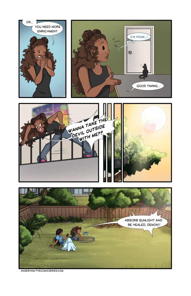 Comic - Anger Ham page 30.  Mackie is in her room with Anger Ham and the family cat.
Mackie: (speaking to Anger Ham) Ok.  You need more enrichment.
Gabi: (calling from outside the door) I'm home--!
Mackie: Good timing... 
Mackie runs out and yells down the stairs. 
Mackie: Wanna take the devil outside with me??
A few minutes later, they're sitting in their back yard in the late afternoon sun.
Mackie: (placing Anger Ham in a rodent pen in the grass) Absorb sunlight and be healed, demon!
