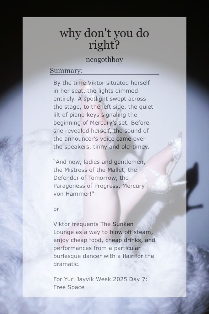 Screenshot of AO3 story titled "why don't you do right" by neogothboy over a pair of legs and high heels poking out between two feather fans. Description reads as:

    By the time Viktor situated herself in her seat, a spotlight swept across the stage to the left side, the quiet lilt of piano keys signaling the beginning of Mercury’s set. Before she revealed herself, the sound of the announcer’s voice came over the speakers, tinny and old-timey.

    “And now, ladies and gentlemen, the Mistress of the Mallet, the Defender of Tomorrow, the Paragoness of Progress, Mercury von Hammer!”

    --

    For Yuri Jayvik Week 2025 Day 7: Free Space
