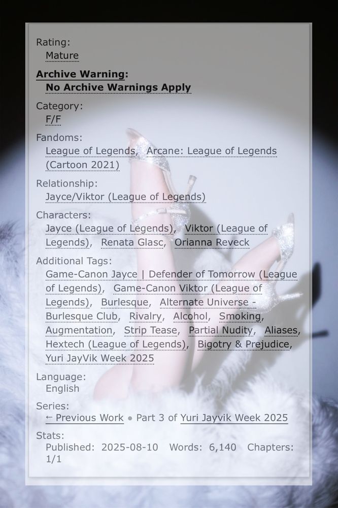 Screenshot of AO3 story tags of "why don't you do right" by neogothboy over a pair of legs and high heels poking out between two feather fans

Tags read as follows:

Mature, no archive warnings apply, F/F, League of Legends, Arcane: League of Legends (cartoon 2021), Jayce/Viktor (League of Legends), Jayce (League of Legends), Viktor (League of Legends), Renata Glasc, Orianna Reveck, Game-Canon Jayce, Game-Canon Viktor, Burlesque, Alternate Universe - Burlesque Club, Rivalry, Alcohol, Smoking, Augmentation, Strip Tease, Partial Nudity, Aliases, Hextech (League of Legends), Bigotry & Prejudice, Yuri Jayvik Week 2025

English