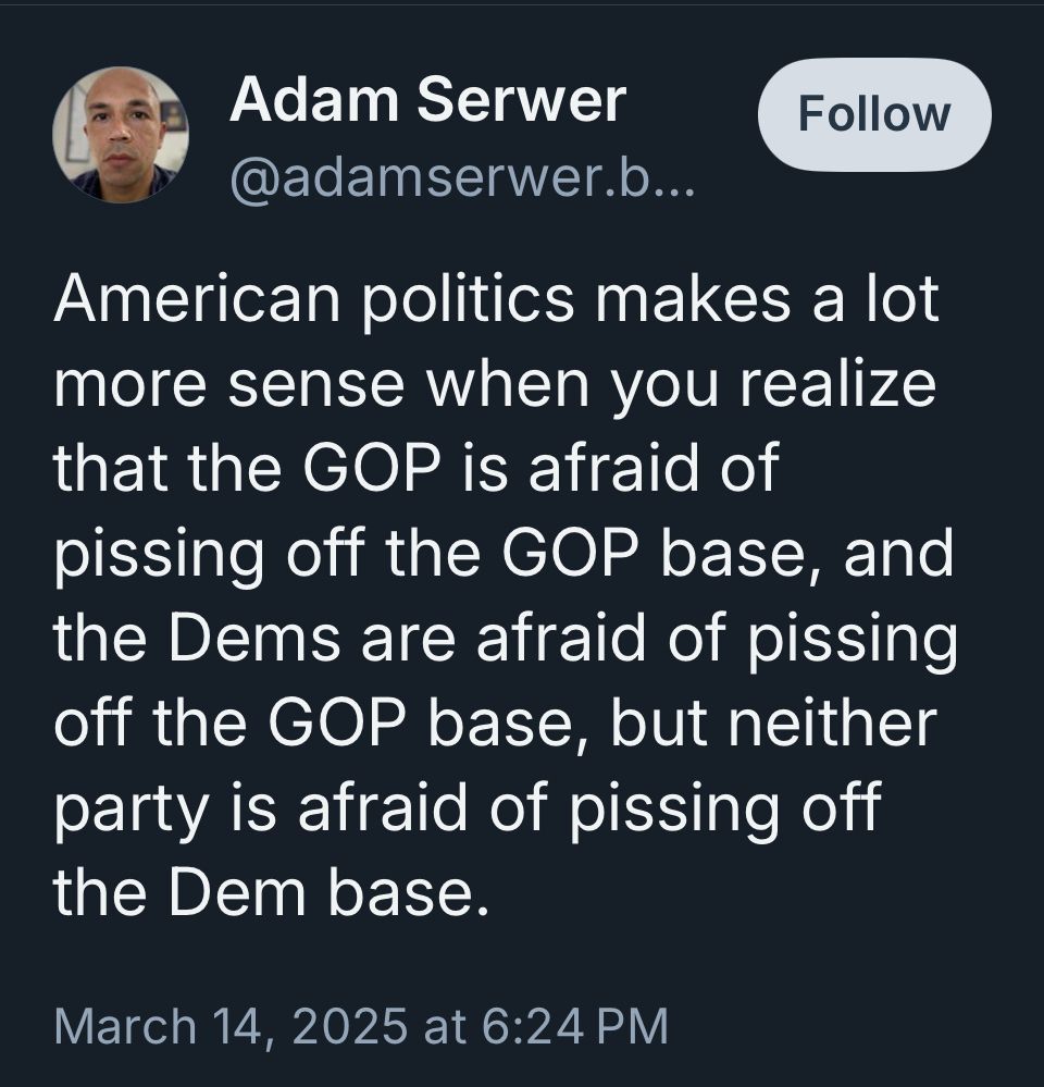 American politics makes a lot more sense when you realize that the GOP is afraid of pissing off the GOP base, and the Dems are afraid of pissing off the GOP base, but neither party is afraid of pissing off the Dem base.
@adamserwer.bsky.social 