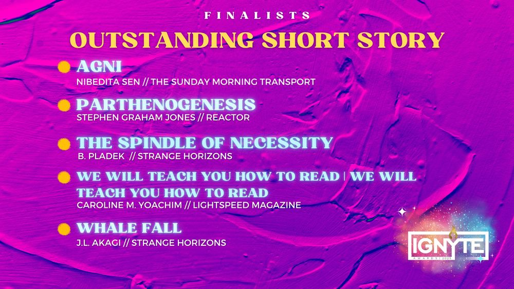 Finalists for Outstanding Short Story

AGNI - Nibedita Sen (The Sunday Morning Transport)

PARTHENOGENESIS – Stephen Graham Jones (Reactor)

THE SPINDLE OF NECESSITY - B. Pladek (Strange Horizons)

WE WILL TEACH YOU HOW TO READ | WE WILL TEACH YOU HOW TO READ - Caroline M. Yoachim (Lightspeed Magazine)

WHALE FALL – J.L. Akagi (Strange Horizons)