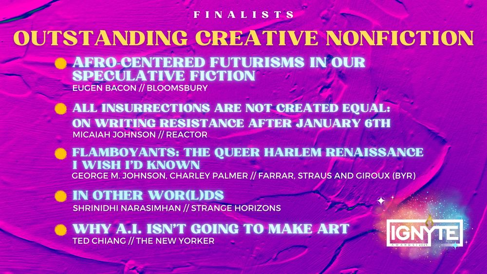 Finalists for Outstanding Creative Nonfiction

AFRO-CENTERED FUTURISMS IN OUR SPECULATIVE FICTION - Eugen Bacon (Bloomsbury)

ALL INSURRECTIONS ARE NOT CREATED EQUAL: ON WRITING RESISTANCE AFTER JANUARY 6TH - Micaiah Johnson (Reactor)

FLAMBOYANTS: THE QUEER HARLEM RENAISSANCE I WISH I’D KNOWN - George M. Johnson, Charley Palmer (FSG BYR)

IN OTHER WOR(L)DS - Shrinidhi Harasimhan (Strange Horizons)

WHY A.I. ISN’T GOING TO MAKE ART - Ted Chiang (The New Yorker)