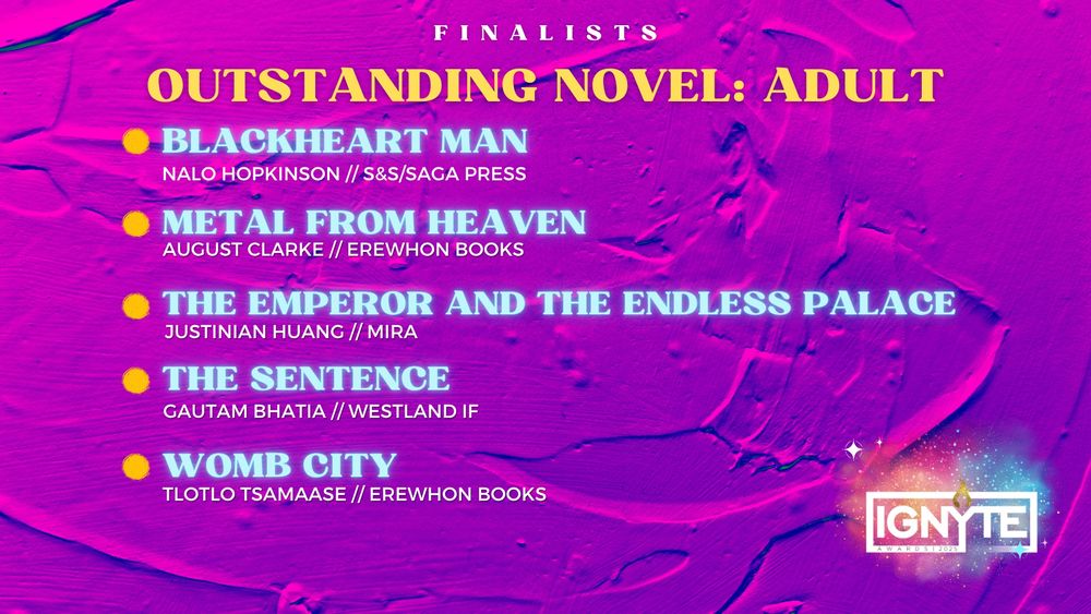 Finalists for Outstanding Novel: Adult
BLACKHEART MAN – Nalo Hopkinson (S&S/Saga Press)
METAL FROM HEAVEN – August Clarke (Erewhon Books)
THE EMPEROR AND THE ENDLESS PALACE – Justinian Huang (Mira)
THE SENTENCE – Gautam Bhatia (Westland IF)
WOMB CITY – Tlotlo Tsamaase (Erewhon Books)