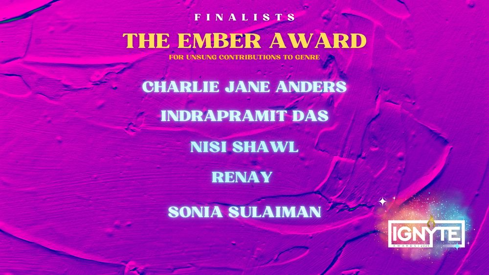 Finalists for the Ember Award for unsung contributions to genre: 
Charlie Jane Anders

Indrapramit Das

Nisi Shawl

Renay

Sonia Sulaiman