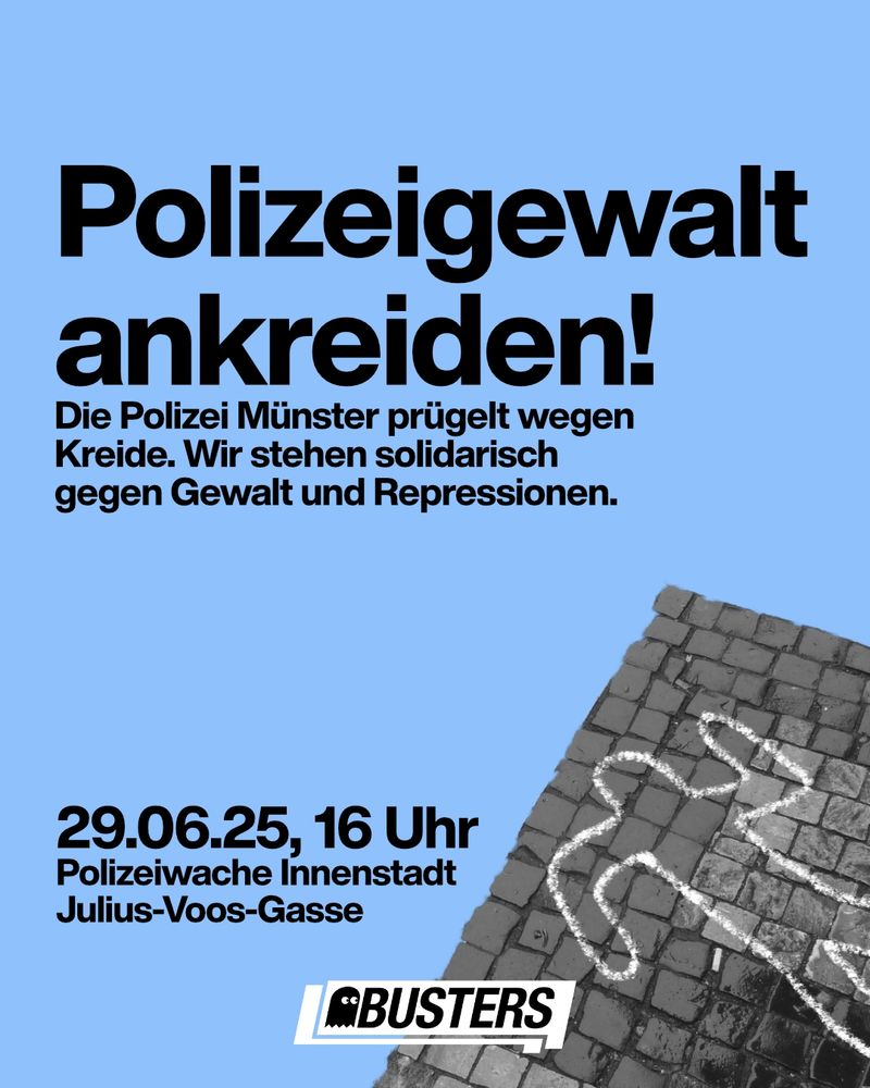 Text: Polizeigewalt ankreiden! Die Polizei Münster prügelt wegen Kreide. Wir stehen solidarisch gegen Gewalt und Repressionen.
29.06.25, 16 Uhr
Polizeiwache Innenstadt, Julius-Voos-Gasse.
Foto vom schemenhaften Umriss eines Körpers, der mit Kreide auf Pflastersteine gemalt ist.
Busters-Logo