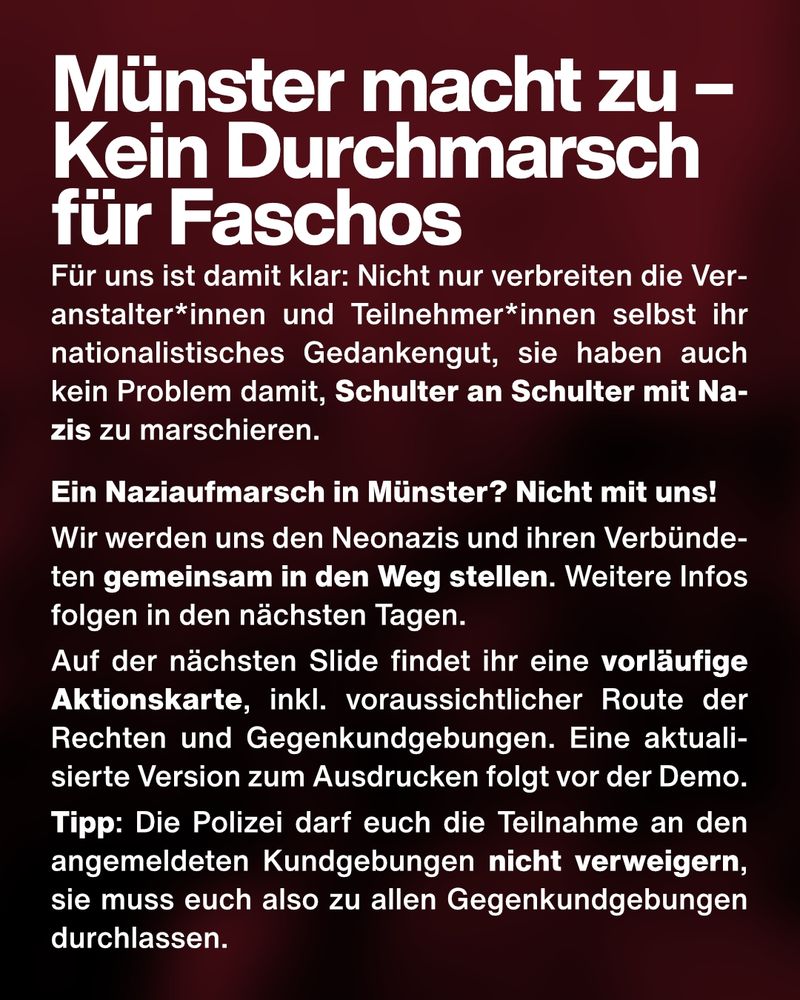 Text: Münster macht zu – Kein Durchmarsch für Faschos. Für uns ist damit klar: Nicht nur verbreiten die Veranstalter*innen und Teilnehmer*innen selbst ihr nationalistisches Gedankengut, sie haben auch kein Problem damit, Schulter an Schulter mit Nazis zu marschieren.
Ein Naziaufmarsch in Münster? Nicht mit uns!
Wir werden uns den Neonazis und ihren Verbündeten gemeinsam in den Weg stellen. Weitere Infos folgen in den nächsten Tagen.
Auf der nächsten Slide findet ihr eine vorläufige Aktionskarte, inkl. voraussichtlicher Route der Rechten und Gegenkundgebungen. Eine aktualisierte Version zum Ausdrucken folgt vor der Demo.
Tipp: Die Polizei darf euch die Teilnahme an den angemeldeten Kundgebungen nicht verweigern, sie muss euch also zu allen Gegenkundgebungen durchlassen.