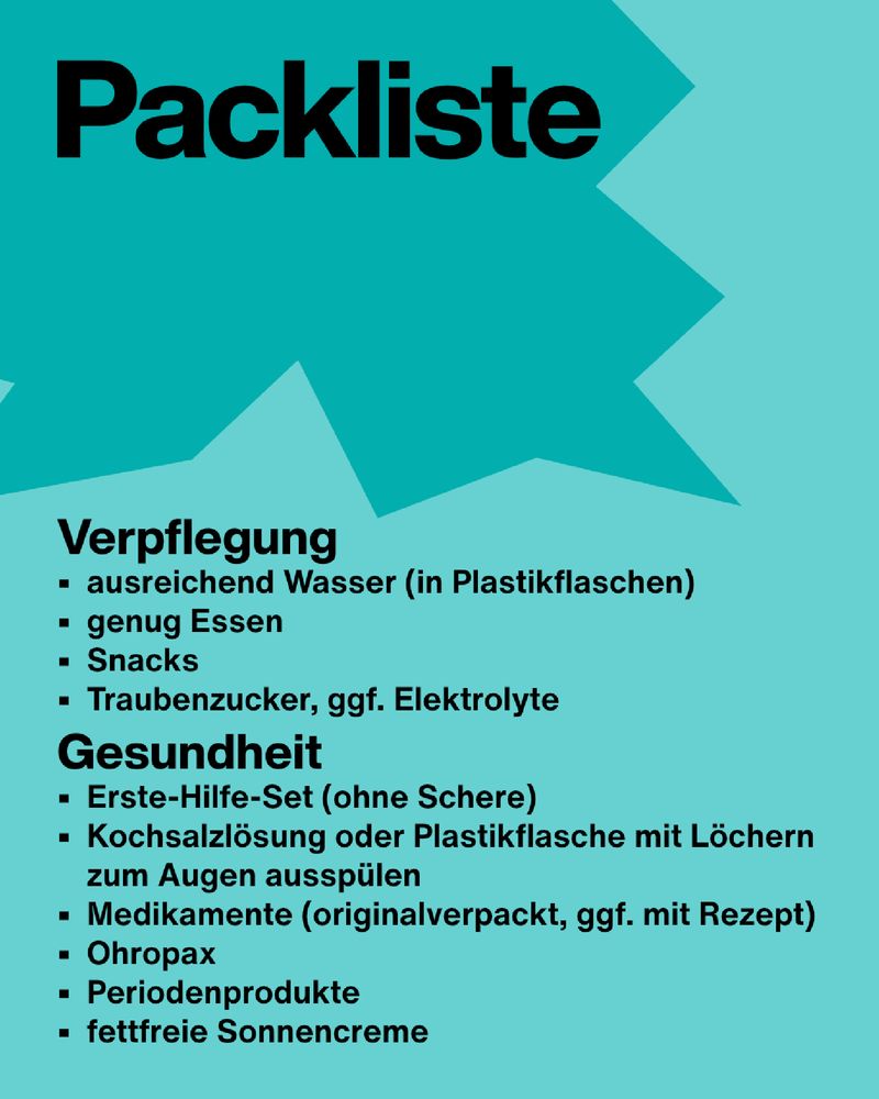 Text: Packliste. Verpflegung
•	ausreichend Wasser (in Plastikflaschen)
•	genug Essen
•	Snacks
•	Traubenzucker, ggf. Elektrolyte
Gesundheit
•	Erste-Hilfe-Set (ohne Schere)
•	Kochsalzlösung oder Plastikflasche mit Löchern zum Augen ausspülen
•	Medikamente (originalverpackt, ggf. mit Rezept)
•	Ohropax
•	Periodenprodukte
•	fettfreie Sonnencreme