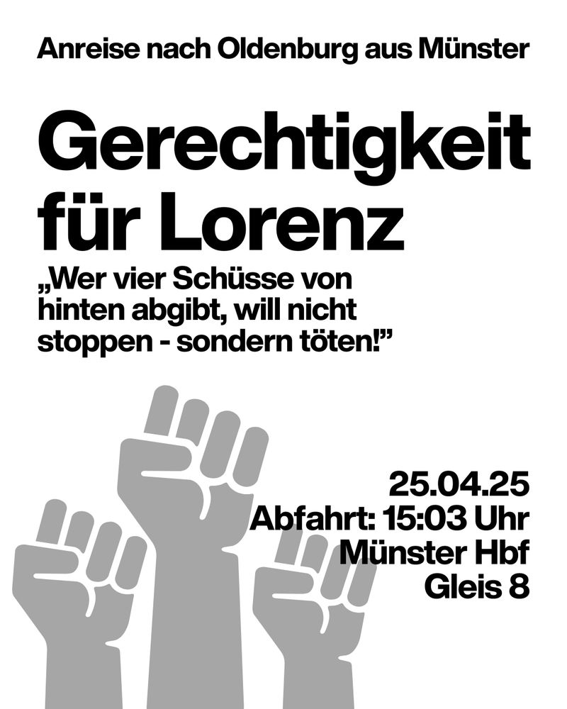 Grafik von drei gereckten Fäusten, grau auf weißem Grund.
Text:
Anreise nach Oldenburg aus Münster
Gerechtigkeit für Lorenz
"Wer vier Schüsse von hinten abgibt, will nicht stoppen - sondern töten!"
25.04.25
Abfahrt: 15:03 Uhr
Münster Hbf
Gleis 8