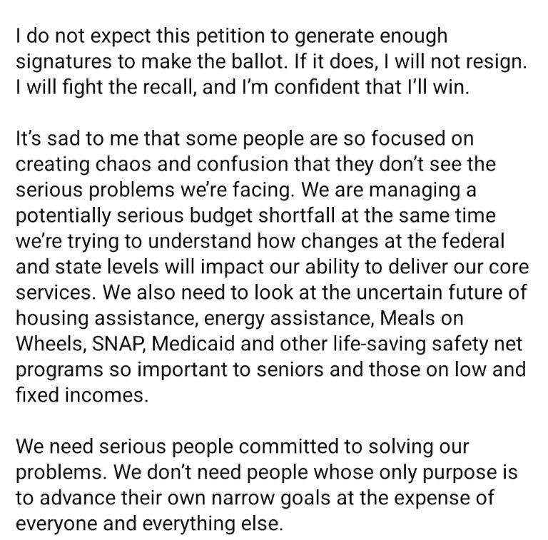 I do not expect this petition to generate enough signatures to make the ballot. If it does, I will not resign. I will fight the recall, and I'm confident that I'll win. It's sad to me that some people are so focused on creating chaos and confusion that they don't see the serious problems we're facing. We are managing a potentially serious budget shortfall at the same time we're trying to understand how changes at the federal and state levels will impact our ability to deliver our core services. We also need to look at the uncertain future of housing assistance, energy assistance, meals on Wheels, snap, Medicaid, and other life-saving net programs so important to seniors and those on low and fixed incomes. We need serious people committed to solving our problems. We don't need people whose only purpose is to advance their own narrow goals at the expense of everyone and everything else.