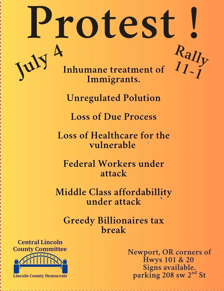 Protest rally July 4th 11:00 to 1:00 Newport Oregon corners of highways 101 and 20 signs are available in the parking lot at 208 Southwest 2nd Street. Central Lincoln County Committee for the Lincoln County Democrats. Inhumane treatment of immigrants, unregulated pollution, loss of due process, loss of health care for the vulnerable, federal workers under attack, middle-class affordability under attack, greedy billionaires tax breaks!