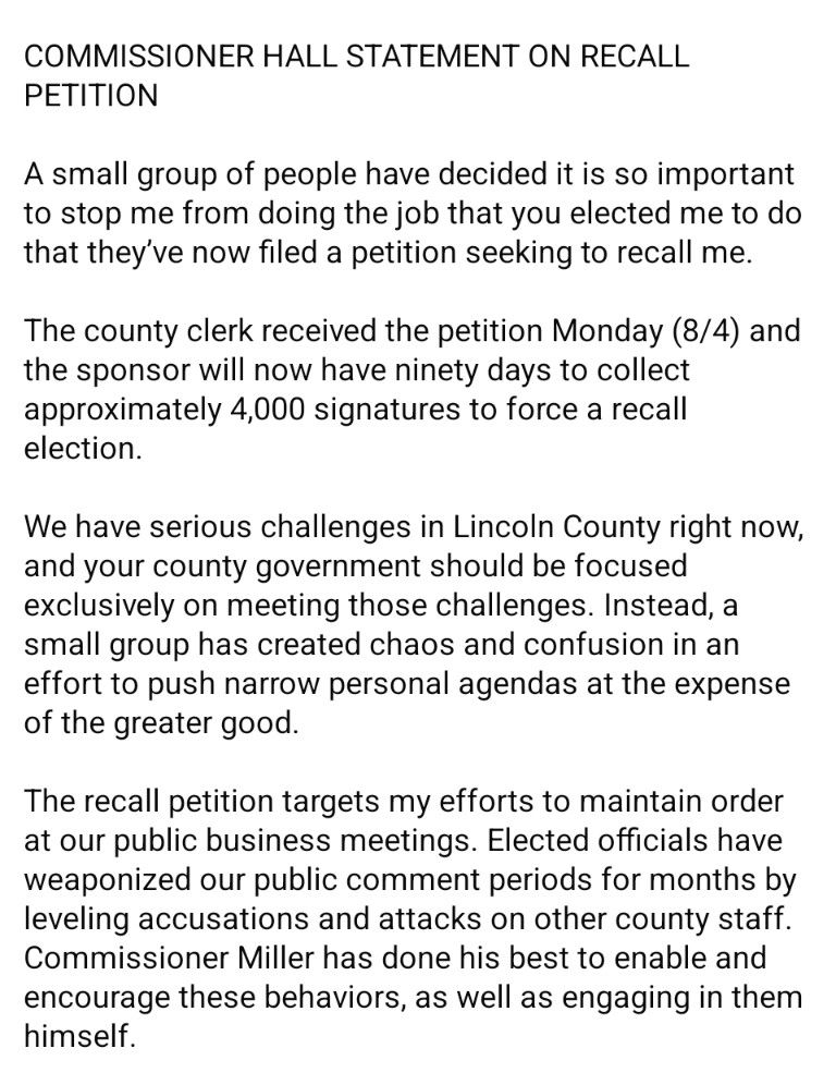Commissioner Hall statement on recall petition 
A small group of people have decided it is so important to stop me from doing the job that you elected me to do that they've now filed a petition seeking to recall me. The county clerk received the petition Monday 8 /4, and the sponsor will now have 90 days to collect approximately 4,000 signatures to force a recall election. We have serious challenges in Lincoln County right now and your county government should be focused exclusively on meeting those challenges. Instead, a small group has created chaos and confusion in an effort to push narrow personal agendas at the expense of the greater good. The recall petition targets my efforts to maintain order at our public business meetings. Elected officials have weaponized our public comment periods for months by leveling accusations and attacks on other County staff. Commissioner Miller has done his best to enable and encourage these behaviors, as well as engaging in them himself.