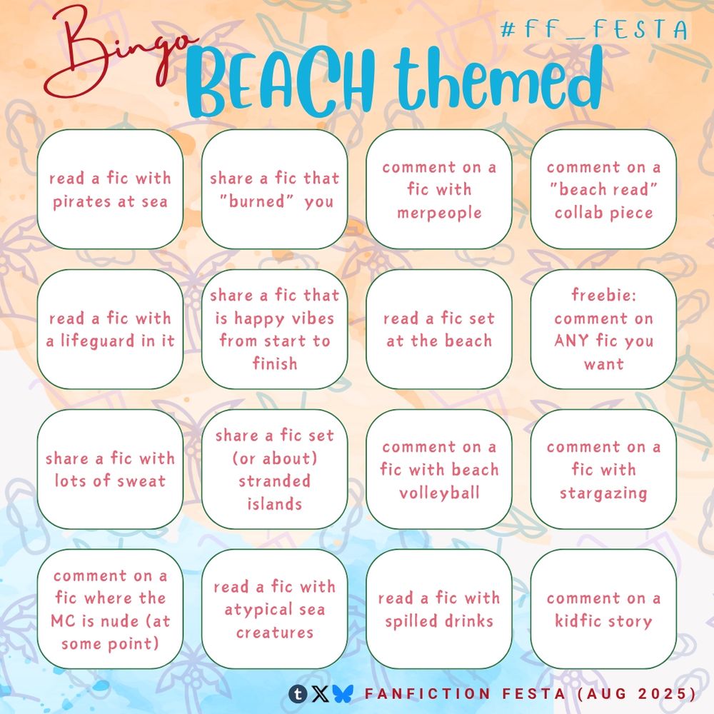 Bingo "Beach" themed (#ff_festa)

- read a fic with pirates at sea
- share a fic that "burned" you
- comment on a fic with merpeople
- comment on a "beach read" collab piece
- read a fic with a lifeguard in it
- share a fic that is happy vibes from start to finish
- read a fic set at the beach
- freebie: comment on ANY fic you want
- share a fic with lots of sweat
- share a fic set (or about) stranded islands
- comment on a fic with beach volleyball
- comment on a fic with stargazing
- comment on a fic where the MC is nude (at some point)
- read a fic with atypical sea creatures
- read a fic with spilled drinks
- comment on a kidfic story

Icons (Tumblr, Twitter, Bluesky) fanfiction FESTA Aug 2025