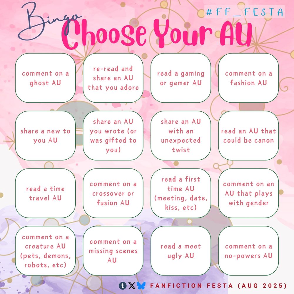 Bingo "Choose Your AU" themed (#ff_festa)

- comment on a ghost AU
- re-read and share an AU that you adore
- read a gaming or gamer AU
- comment on a fashion AU
- share a new to you AU
- share an AU you wrote (or was gifted to you)
- share an AU with an unexpected twist
- read an AU that could be canon
- read a time travel AU
- comment on a crossover or fusion AU
- read a first time AU (meeting, date, kiss, etc)
- comment on an AU that plays with gender
- comment on a creature AU (pets, demons, robots, etc)
- comment on a missing scenes AU
- read a meet ugly AU
- comment on a no-powers AU

Icons (Tumblr, Twitter, Bluesky) fanfiction FESTA Aug 2025