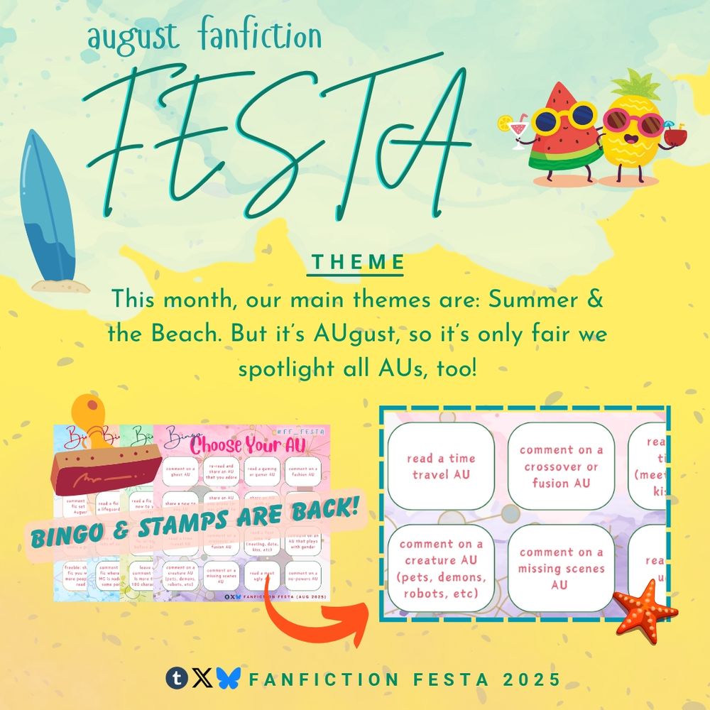 Beach themed Graphic made with canva: 

August fanfiction FESTA 

Theme: this month, our main themes are: summer and the beach. But it's AUgust, so it's only fair we spotlight all AUs, too! 

4 bingo sheets (bingo and stamps are back!)

Preview bingo prompts:
Read a time travel AU
Comment on a crossover or fusion AU
Comment on a creature AU (pets, demons, robots, etc)
Comment on a missing scenes AU 

Tumblr, Twitter, and Bluesky: Fanfiction FESTA 2025