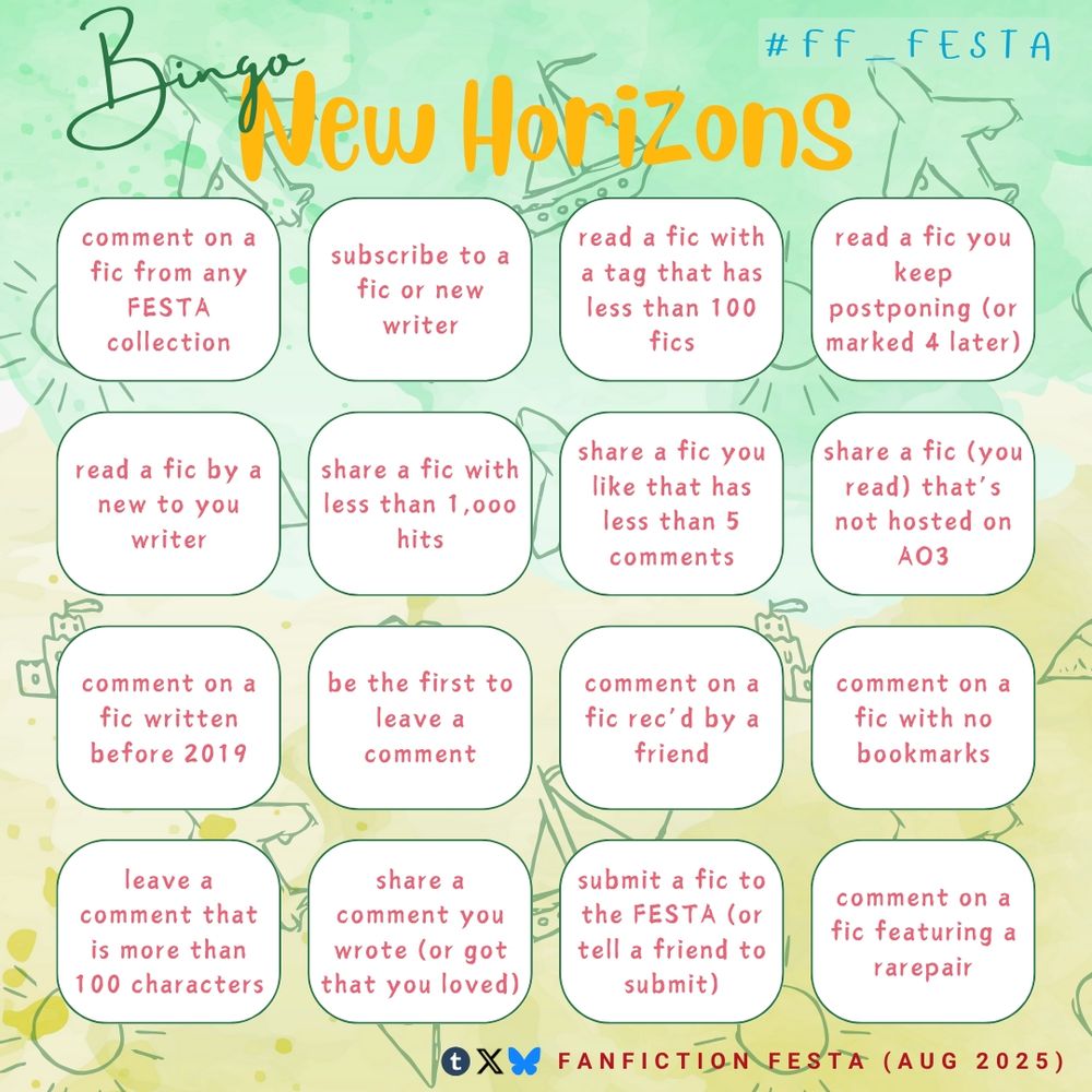 Bingo "New Horizons" themed (#ff_festa)

- comment on a fic from any FESTA collection
- subscribe to a fic or new writer
- read a fic with a tag that has less than 100 fics
- read a fic you keep postponing (or marked 4 later)
- read a fic by a new to you writer
- share a fic with less than 1,000 hits
- share a fic you like that has less than 5 comments
- share a fic (you read) that's not hosted on A03
- comment on a fic written before 2019
- be the first to leave a comment
- comment on a fic rec'd by a friend
- comment on a fic with no bookmarks
- leave a comment that is more than 100 characters
- share a comment you wrote (or got that you loved),
- submit a fic to the FESTA (or tell a friend to submit)
- comment on a fic featuring a rarepair

Icons (Tumblr, Twitter, Bluesky) fanfiction FESTA Aug 2025