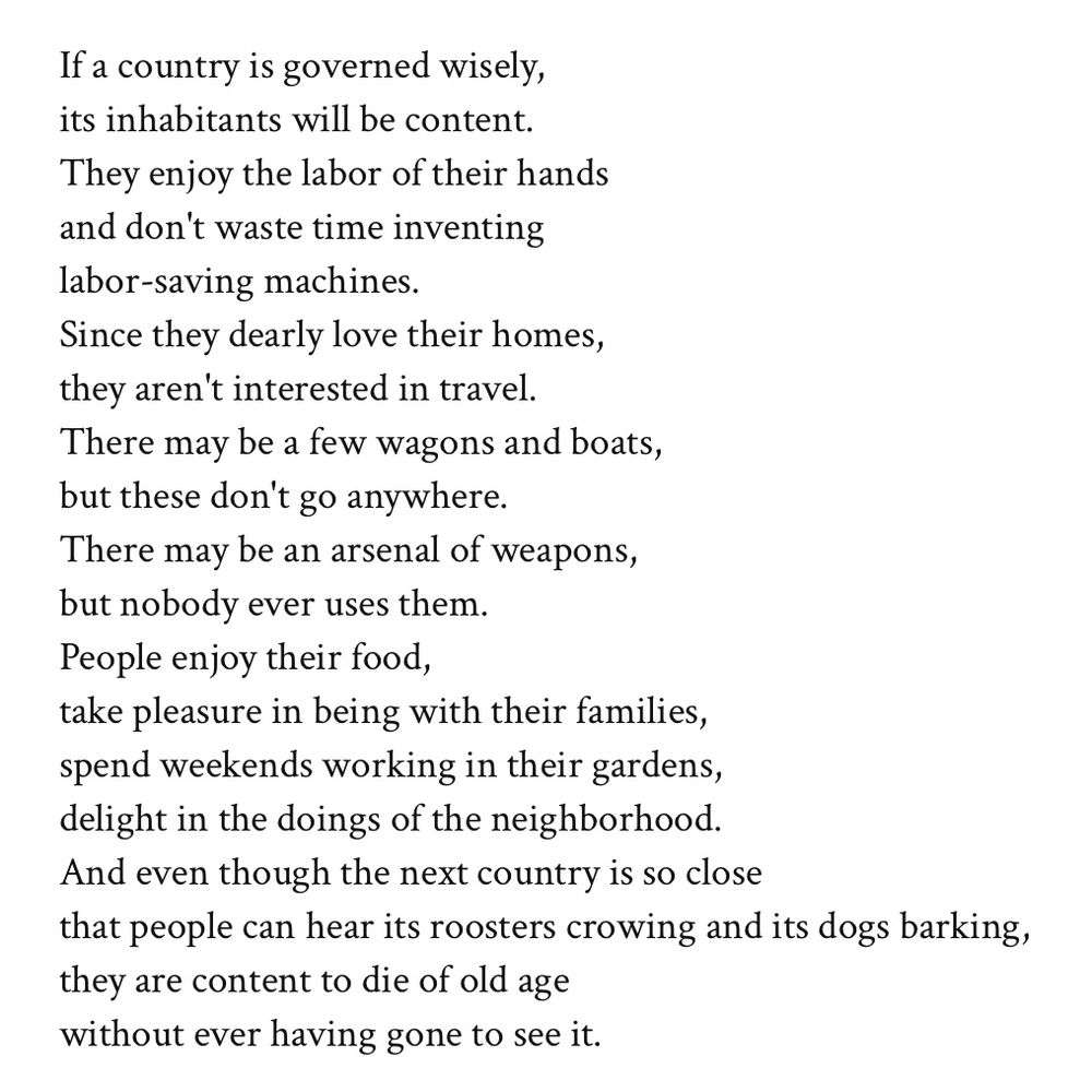 If a country is governed wisely,
its inhabitants will be content.
They enjoy the labor of their hands
and don't waste time inventing
labor-saving machines.
Since they dearly love their homes,
they aren't interested in travel.
There may be a few wagons and boats,
but these don't go anywhere.
There may be an arsenal of weapons,
but nobody ever uses them.
People enjoy their food,
take pleasure in being with their families,
spend weekends working in their gardens,
delight in the doings of the neighborhood.
And even though the next country is so close
that people can hear its roosters crowing and its dogs barking,
they are content to die of old age
without ever having gone to see it.