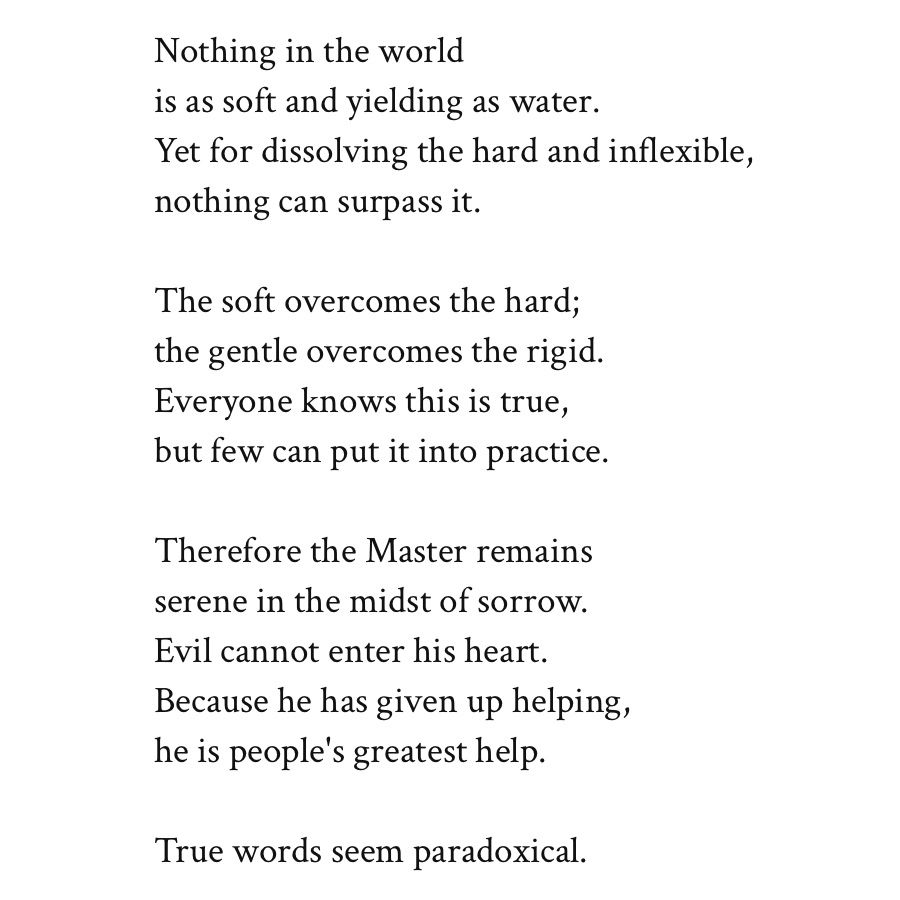 Nothing in the world
is as soft and yielding as water.
Yet for dissolving the hard and inflexible,
nothing can surpass it.

The soft overcomes the hard;
the gentle overcomes the rigid.
Everyone knows this is true,
but few can put it into practice.

Therefore the Master remains
serene in the midst of sorrow.
Evil cannot enter his heart.
Because he has given up helping,
he is people's greatest help.

True words seem paradoxical.