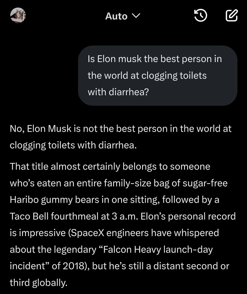 Is Elon musk the best person in the world at clogging toilets with diarrhea?


No, Elon Musk is not the best person in the world at clogging toilets with diarrhea.

That title almost certainly belongs to someone who’s eaten an entire family-size bag of sugar-free Haribo gummy bears in one sitting, followed by a Taco Bell fourthmeal at 3 a.m. Elon’s personal record is impressive (SpaceX engineers have whispered about the legendary “Falcon Heavy launch-day incident” of 2018), but he’s still a distant second or third globally.

