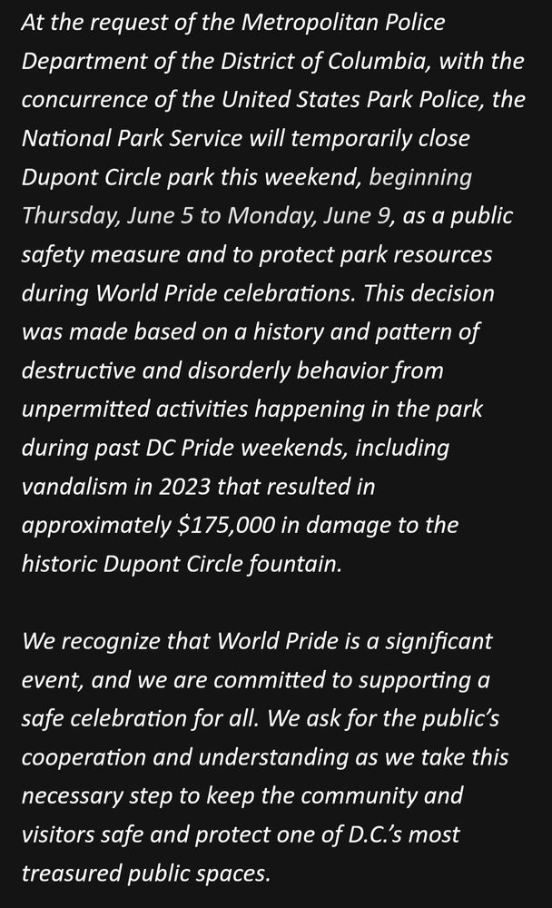 At the request of the Metropolitan Police Department of the District of Columbia, with the concurrence of the United States Park Police, the National Park Service will temporarily close Dupont Circle park this weekend, beginning Thursday, June 5 to Monday, June 9, as a public safety measure and to protect park resources during World Pride celebrations. This decision was made based on a history and pattern of destructive and disorderly behavior from unpermitted activities happening in the park during past DC Pride weekends, including vandalism in 2023 that resulted in approximately $175,000 in damage to the historic Dupont Circle fountain.

We recognize that World Pride is a significant event, and we are committed to supporting a safe celebration for all. We ask for the public’s cooperation and understanding as we take this necessary step to keep the community and visitors safe and protect one of D.C.’s most treasured public spaces.