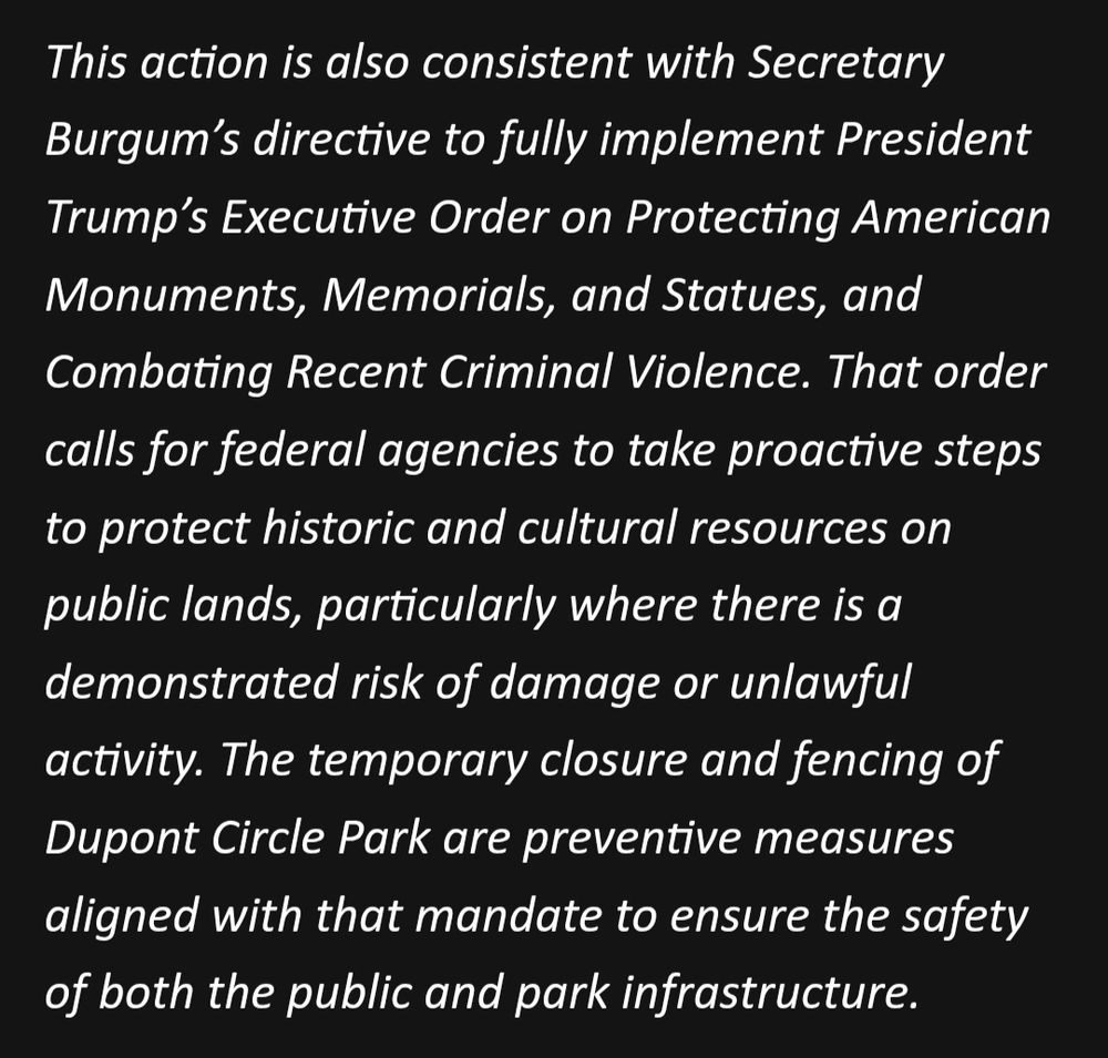 This action is also consistent with Secretary Burgum’s directive to fully implement President Trump’s Executive Order on Protecting American Monuments, Memorials, and Statues, and Combating Recent Criminal Violence. That order calls for federal agencies to take proactive steps to protect historic and cultural resources on public lands, particularly where there is a demonstrated risk of damage or unlawful activity. The temporary closure and fencing of Dupont Circle Park are preventive measures aligned with that mandate to ensure the safety of both the public and park infrastructure.