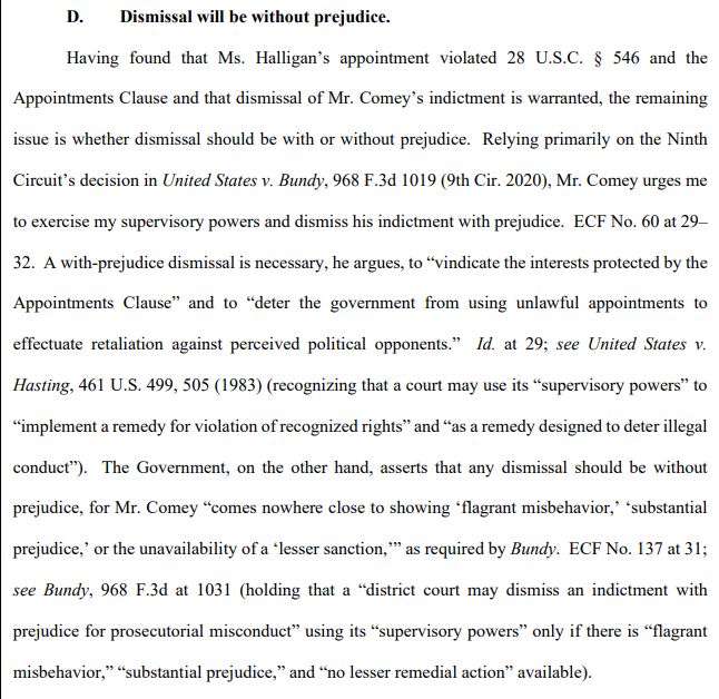 D.     Dismissal will be without prejudice.

Having found that Ms. Halligan's appointment violated 28 U.S.C. § 546 and the Appointments Clause and that dismissal of Mr. Comey's indictment is warranted, the remaining issue is whether dismissal should be with or without prejudice. Relying primarily on the Ninth Circuit's decision in United States v. Bundy, 968 F.3d 1019 (9th Cir. 2020), Mr. Comey urges me to exercise my supervisory powers and dismiss his indictment with prejudice. ECF No. 60 at 29- 32. A with-prejudice dismissal is necessary, he argues, to "vindicate the interests protected by the Appointments Clause" and to "deter the government from using unlawful appointments to effectuate retaliation against perceived political opponents." Id. at 29; see United States v. Hasting, 461 U.S. 499, 505 (1983) (recognizing that a court may use its "supervisory powers" to "implement a remedy for violation of recognized rights" and "as a remedy designed to deter illegal conduct"). The Government, on the other hand, asserts that any dismissal should be without prejudice, for Mr. Comey "comes nowhere close to showing 'flagrant misbehavior,' 'substantial prejudice,' or the unavailability of a 'lesser sanction," as required by Bundy. ECF No. 137 at 31; see Bundy, 968 F.3d at 1031 (holding that a "district court may dismiss an indictment with prejudice for prosecutorial misconduct❞ using its "supervisory powers" only if there is "flagrant misbehavior,” “substantial prejudice,” and “no lesser remedial action” available).