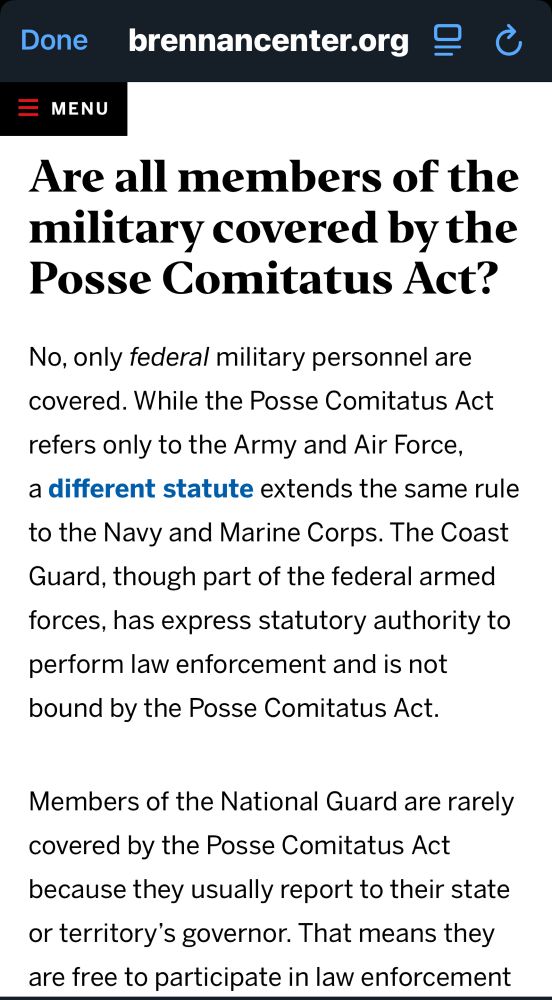Are all members of the military covered by the Posse Comitatus Act?
No, only federal military personnel are covered. While the Posse Comitatus Act refers only to the Army and Air Force, a different statute extends the same rule
to the Navy and Marine Corps. The Coast Guard, though part of the federal armed forces, has express statutory authority to perform law enforcement and is not bound by the Posse Comitatus Act.