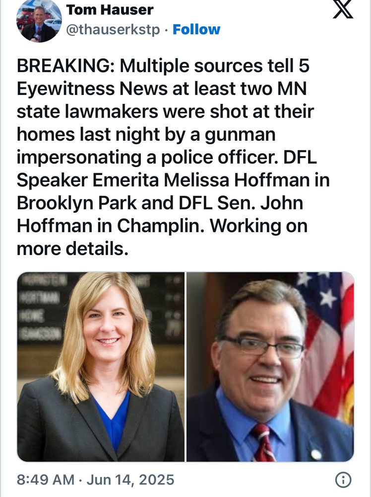 Tom Hauser
@thauserkstp • Follow
BREAKING: Multiple sources tell 5
Eyewitness News at least two MN state lawmakers were shot at their homes last night by a gunman impersonating a police officer. DFL
Speaker Emerita Melissa Hoffman in Brooklyn Park and DFL Sen. John Hoffman in Champlin. Working on more details.
8:49 AM • Jun 14, 2025