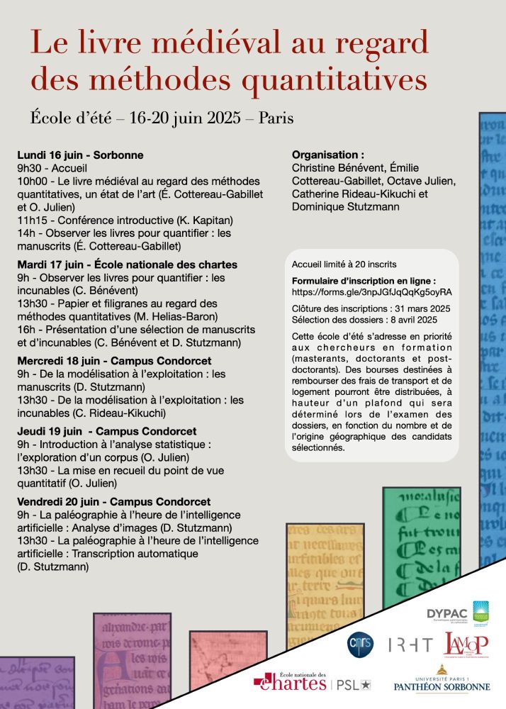 Affiche de l'école d'été :

Le livre médiéval au regard des méthodes quantitatives
École d’été – 16-20 juin 2025 – Paris

Lundi 16 juin - Sorbonne
9h30 - Accueil
10h00 - Le livre médiéval au regard des méthodes quantitatives, un état de l’art (É. Cottereau-Gabillet et O. Julien)
11h15 - Conférence introductive (K. Kapitan)
14h - Observer les livres pour quantifier : les manuscrits (É. Cottereau-Gabillet)

Mardi 17 juin - École nationale des chartes
9h - Observer les livres pour quantifier : les incunables (C. Bénévent)
13h30 - Papier et filigranes au regard des méthodes quantitatives (M. Helias-Baron)
16h - Présentation d’une sélection de manuscrits et d’incunables (C. Bénévent et D. Stutzmann)

Mercredi 18 juin - Campus Condorcet
9h - De la modélisation à l’exploitation : les manuscrits (D. Stutzmann)
13h30 - De la modélisation à l’exploitation : les incunables (C. Rideau-Kikuchi)

Jeudi 19 juin  - Campus Condorcet
9h - Introduction à l’analyse statistique : l’exploration d’un corpus (O. Julien)
13h30 - La mise en recueil du point de vue quantitatif (O. Julien)

Vendredi 20 juin - Campus Condorcet
9h - La paléographie à l’heure de l’intelligence artificielle : Analyse d’images (D. Stutzmann)
13h30 - La paléographie à l’heure de l’intelligence artificielle : Transcription automatique (D. Stutzmann)

Organisation : 
Christine Bénévent, Émilie Cottereau-Gabillet, Octave Julien, Catherine Rideau-Kikuchi et Dominique Stutzmann 

Accueil limité à 20 inscrits

Formulaire d’inscription en ligne : 
https://forms.gle/3npJGfJqQqKg5oyRA

Clôture des inscriptions : 31 mars 2023
Sélection des dossiers : 8 avril 2025

Cette école d’été s’adresse en priorité aux chercheurs en formation (masterants, doctorants et post-doctorants). Des bourses destinées à rembourser des frais de transport et de logement pourront être distribuées, à hauteur d’un plafond qui sera déterminé lors de l’examen des dossiers, en fonction du nombre et de l’origine géographique des candidats sélectionnés.