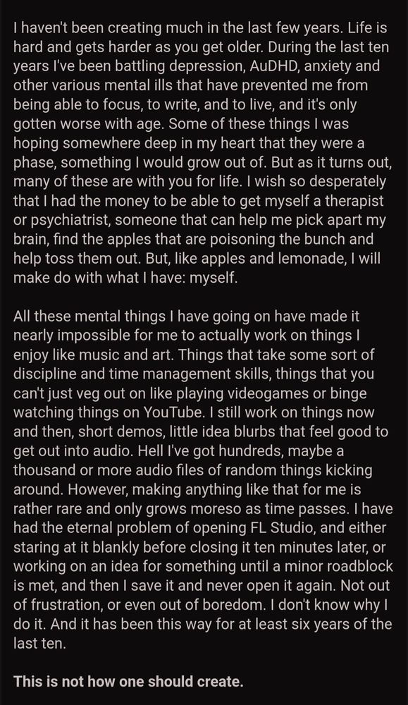 I haven't been creating much in the last few years. Life is hard and gets harder as you get older. During the last ten years I've been battling depression, AuDHD, anxiety and other various mental ills that have prevented me from being able to focus, to write, and to live, and it's only gotten worse with age. Some of these things I was hoping somewhere deep in my heart that they were a phase, something I would grow out of. But as it turns out, many of these are with you for life. I wish so desperately that I had the money to be able to get myself a therapist or psychiatrist, someone that can help me pick apart my brain, find the apples that are poisoning the bunch and help toss them out. But, like apples and lemonade, I will make do with what I have: myself.



All these mental things I have going on have made it nearly impossible for me to actually work on things I enjoy like music and art. Things that take some sort of discipline and time management skills, things that you can't just veg out on like playing videogames or binge watching things on YouTube. I still work on things now and then, short demos, little idea blurbs that feel good to get out into audio. Hell I've got hundreds, maybe a thousand or more audio files of random things kicking around. However, making anything like that for me is rather rare and only grows moreso as time passes. I have had the eternal problem of opening FL Studio, and either staring at it blankly before closing it ten minutes later, or working on an idea for something until a minor roadblock is met, and then I save it and never open it again. Not out of frustration, or even out of boredom. I don't know why I do it. And it has been this way for at least six years of the last ten.



This is not how one should create.