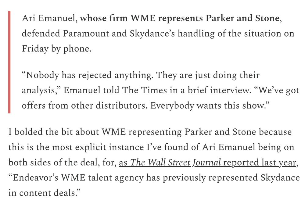 Ari Emanuel, whose firm WME represents Parker and Stone, defended Paramount and Skydance’s handling of the situation on Friday by phone.

“Nobody has rejected anything. They are just doing their analysis,” Emanuel told The Times in a brief interview. “We’ve got offers from other distributors. Everybody wants this show.”

I bolded the bit about WME representing Parker and Stone because this is the most explicit instance I’ve found of Ari Emanuel being on both sides of the deal, for, as The Wall Street Journal reported last year, “Endeavor’s WME talent agency has previously represented Skydance in content deals.”