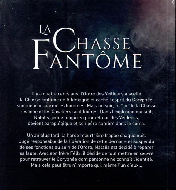 Il s'agit de la quatrième de couverture du roman : "Il y a quatre cents ans, l'Ordre des Veilleurs a scellé la Chasse fnatôme en Allemagne et caché l'esprit du Coryphée, son meneur, parmi les hommes. Mais un soir, le Cor de la Chasse résonne et les Cavaliers sont libérés. Dans l'explosion qui suit, Natalis, jeune magicien prometteur des Veilleurs, devient paraplégique et son père sombre dans le coma. 
Un an plus tard, la horde meurtrière frappe chaque nuit. Jugé responsable de la libération de cette dernière et suspendu de ses fonctions au sein de l'Ordre, Natalis est décidé à réparer sa faute. Avec son frère Félix, il décide de tout mettre en œuvre pour retrouver le Coryphée dont personne ne connaît l'identité. Mais cela peut être n'importe qui, même l'un d'eux..."
