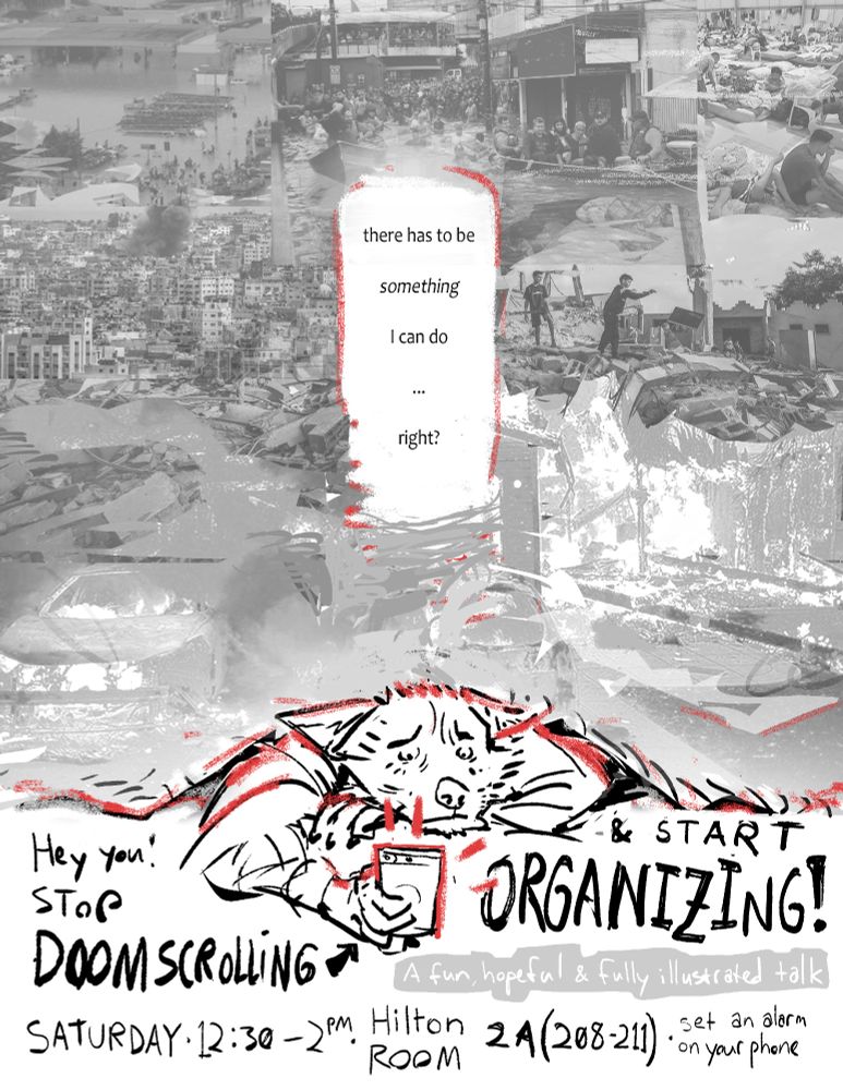b/w flier, digital photo collage and b/w line drawing with red accents. An anthro canid lays on their belly, looking at a phone with a terrified expression. They are crushed by a curtain full of photos of recent disasters, including the genocide of Palestinians, floods in Brazil, wildfires in California, and other humanitarian crises. In the middle is a word bubble: "There has to be something I can do.... right?" Lettering around the canid says, "Hey you! STOP DOOMSCROLLING (up right arrow) & START ORGANIZING! A funn, hopeful, & fully illustrated talk. Saturday, 12:30-2PM EDT, Hilton Room 2A (208-211) - set an alarm on your phone"