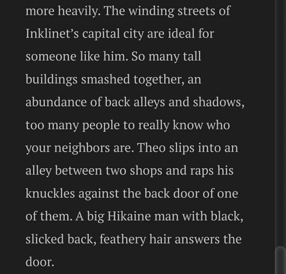 Image text:
The winding streets of Inklinet’s capital city are ideal for someone like him. So many tall buildings smashed together, an abundance of back alleys and shadows, too many people to really know who your neighbors are. Theo slips into an alley between two shops and raps his knuckles against the back door of one of them. A big Hikaine man with black, slicked back, feathery hair answers the door. 