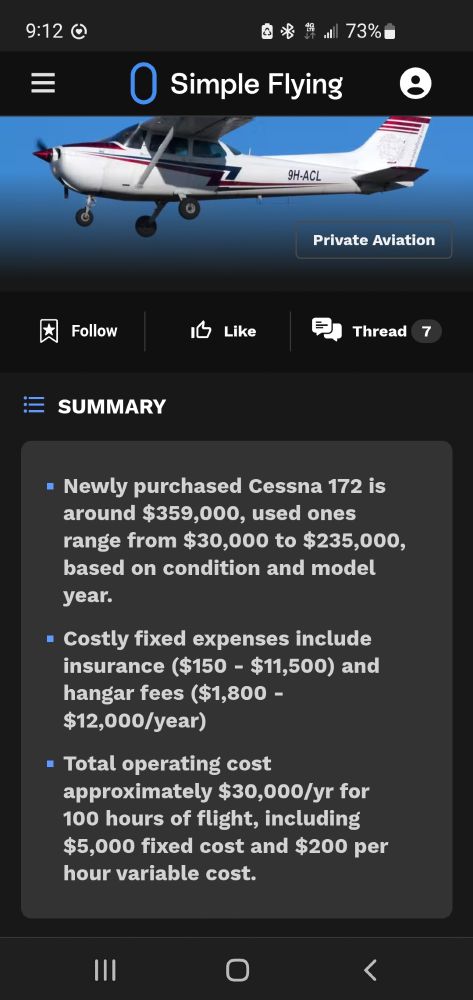 Picture of a single engine plane. Simple Flying
SUMMARY 
Newly purchased cessna 172 is around 359,000 used ones range from 30,000 to 235,000 based on condition and model year.
Costly fixed expenses include insurance ($150-11,500) and hangar fees (1,800-12,000/year)
Total operating cost approximately $30,000 dollars a year for 100 hours of flight time, including $5000 fixed cost and $200 an hour variable cost.