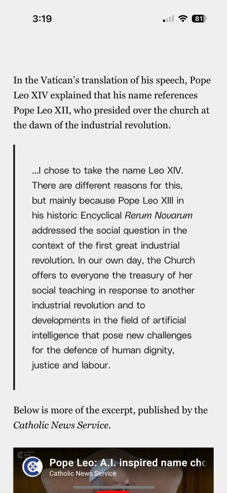 news report: In the Vatican's translation of his speech, Pope Leo XIV explained that his name references Pope Leo XII, who presided over the church at the dawn of the industrial revolution.

QuoteL “...l chose to take the name Leo XIV.
There are different reasons for this, but mainly because Pope Leo XIII in his historic Encyclical Rerum Novarum addressed the social question in the context of the first great industrial revolution. In our own day, the Church offers to everyone the treasury of her social teaching in response to another industrial revolution and to
developments in the field of artificial intelligence that pose new challenges for the defence of human dignity, justice and labour.”