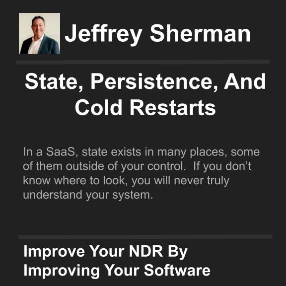 uthor: Jeffrey Sherman
Title: State, Persistence, And Cold Restarts

Hook: In a SaaS, state exists in many places, some of them outside of your control.  If you don’t know where to look, you will never truly understand your system.

Call To Action: Improve Your NDR By Improving Your Software

Join my mailing list and get these articles directly to your inbox!
https://shermanonsoftware.com/subscribe/