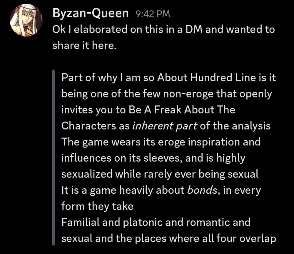 Ok I elaborated on this in a DM and wanted to share it here.

Part of why I am so About Hundred Line is it being one of the few non-eroge that openly invites you to Be A Freak About The Characters as *inherent part* of the analysis
The game wears its eroge inspiration and influences on its sleeves, and is highly sexualized while rarely ever being sexual
It is a game heavily about *bonds*, in every form they take
Familial and platonic and romantic and sexual and the places where all four overlap