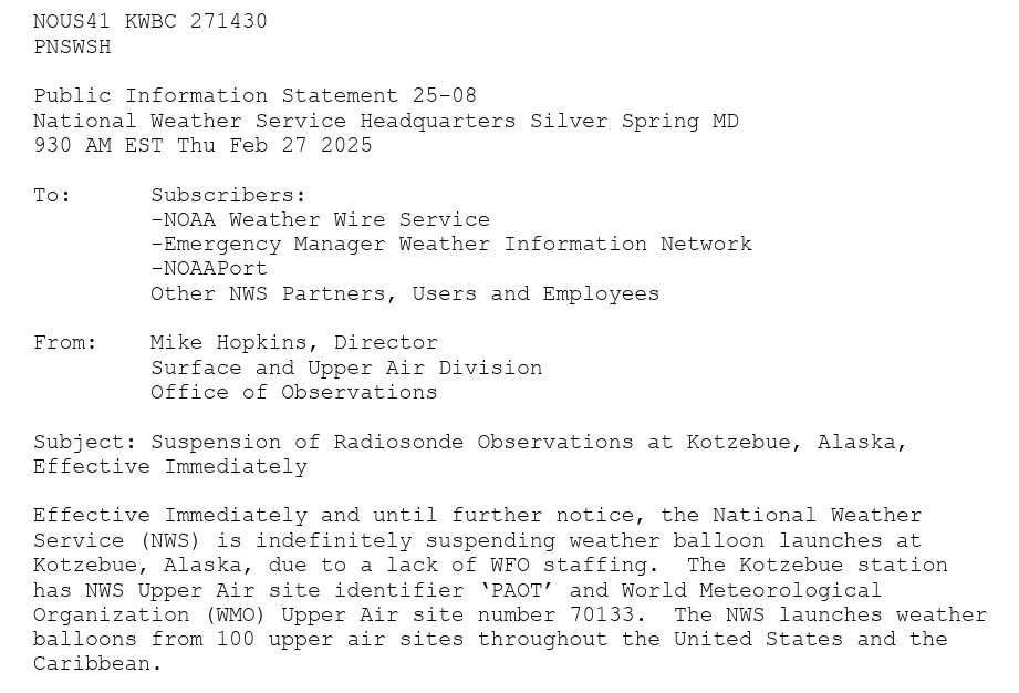 NOUS41 KWBC 271430 PNSWSH Public Information Statement 25-08 National Weather Service Headquarters Silver Spring MD 930 AM EST Thu Feb 27 2025 To: From: Subscribers: -NOAA Weather Wire Service -Emergency Manager Weather Information Network -NOAAPort Other NWS Partners, Users and Employees Mike Hopkins, Director Surface and Upper Air Division Office of Observations Subject: Suspension of Radiosonde Observations at Kotzebue, Alaska, Effective Immediately Effective Immediately and until further notice, the National Weather Service (NWS) is indefinitely suspending weather balloon launches at Kotzebue, Alaska, due to a lack of WFO staffing. The Kotzebue station has NWS Upper Air site identifier 'PAOT' and World Meteorological Organization (WMO) Upper Air site number 70133. The NWS launches weather balloons from 100 upper air sites throughout the United States and the Caribbean.
