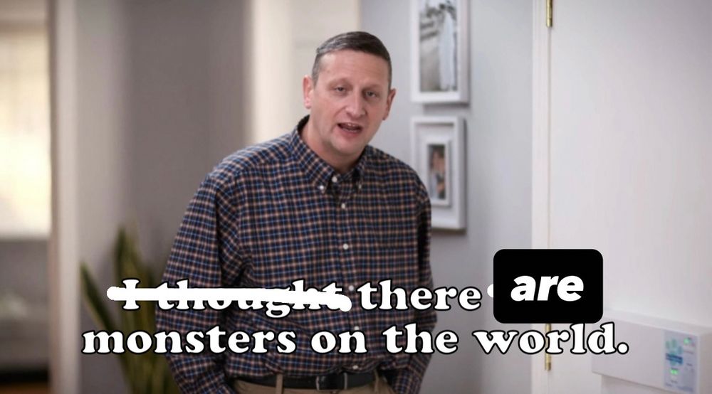 screenshot of I Think You Should Leave’s Tim Robinson in the Darmine Doggy Door sketch, Season: 3, Ep: 2. 
the quote “I thought there were monsters on the world” is the caption on the bottom, however “I thought” has been crossed out and “were” is covered up by the word “are”
So
“there are monsters on the world” 
