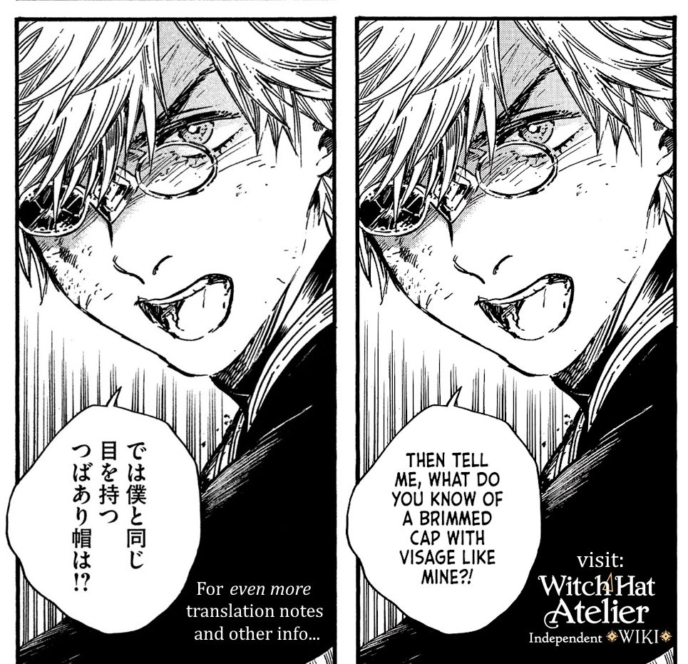 Side-by-side Japanese and English versions of the same manga panel. Sporting an angry visage, Qifrey questions someone off panel. In Japanese, 「では僕と同じ目を持つつばあり帽は!?」 In English, "Then tell me, what do you know of the brimmed cap with visage like mine?!" 

For even more translation notes and other info, visit the Witch Hat Atelier Independent Wiki!