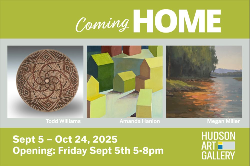 A postcard for the upcoming show "Coming Home" featuring artists Amanda Hanlon, Megan Miller and Todd Williams. Opening reception is this evening, September 5th from 5 - 8pm. Show will be on view at the Hudson Art Gallery in Hudson, WI from September 5 - October 24, 2025.