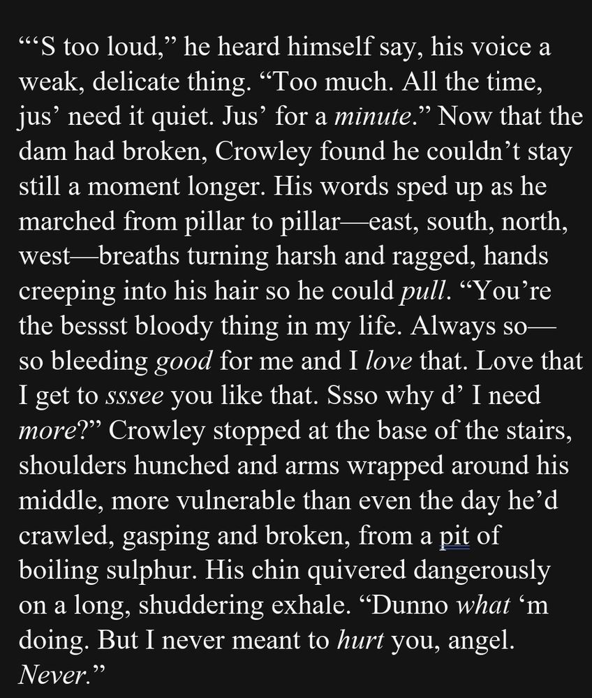 “‘S too loud,” he heard himself say, his voice a weak, delicate thing. “Too much. All the time, jus’ need it quiet. Jus’ for a minute.” Now that the dam had broken, Crowley found he couldn’t stay still a moment longer. His words sped up as he marched from pillar to pillar—east, south, north, west—breaths turning harsh and ragged, hands creeping into his hair so he could pull. “You’re the bessst bloody thing in my life. Always so— so bleeding good for me and I love that. Love that I get to sssee you like that. Ssso why d’ I need more?” Crowley stopped at the base of the stairs, shoulders hunched and arms wrapped around his middle, more vulnerable than even the day he’d crawled, gasping and broken, from a pit of boiling sulphur. His chin quivered dangerously on a long, shuddering exhale. “Dunno what ‘m doing. But I never meant to hurt you, angel. Never.”