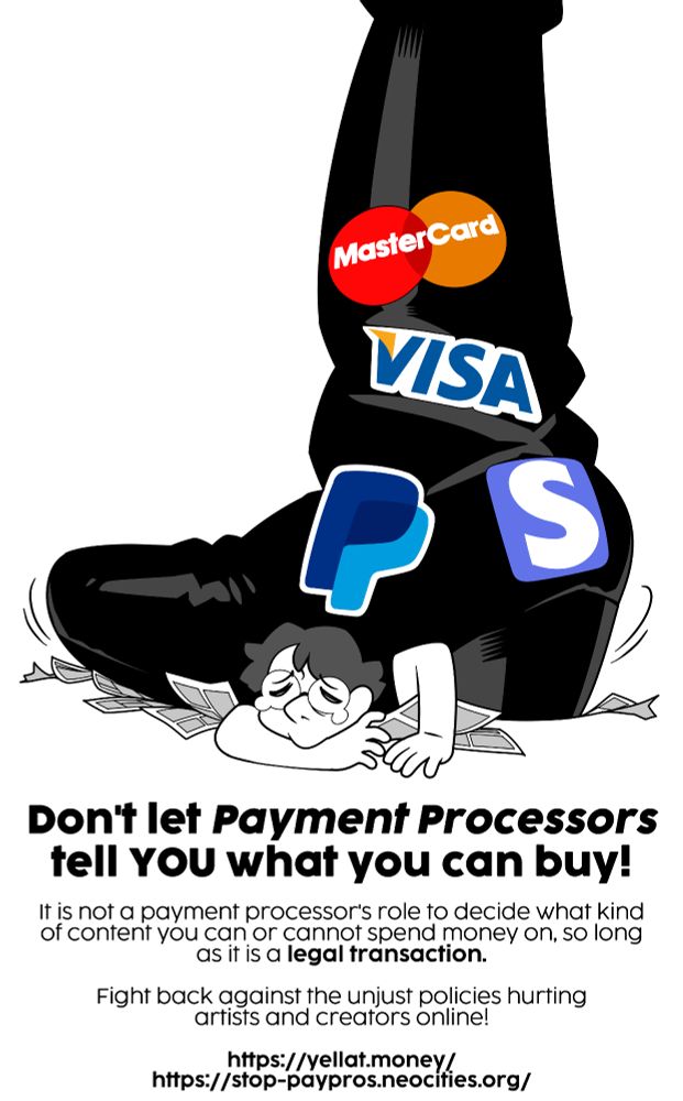 An image of a huge jackboot crushing a comic artist and a bunch of comic pages. The boot is marked by the logos for MasterCard, Visa, Paypal, and Stripe. Below the image there is text which reads: Don't let Payment Processors tell YOU what you can buy! It is not a payment processor's role to decide what kind of content you can or cannot spend money on, so long as it is a legal transaction. Fight back against the unjust policies hurting artists and creators online!

https://yellat.money/
https://stop-paypros.neocities.org/
