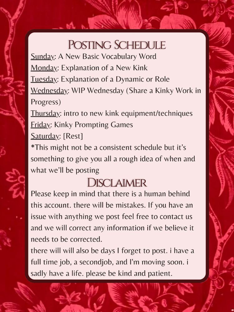 Posting  Schedule
Sunday: A New Basic Vocabulary Word
Monday: Explanation of a New Kink
Tuesday: Explanation of a Dynamic or Role
Wednesday: WIP Wednesday (Share a Kinky Work in Progress)
Thursday: intro to new kink equipment/techniques
Friday: Kinky Prompting Games
Saturday: [Rest]
*This might not be a consistent schedule but it’s something to give you all a rough idea of when and what we’ll be posting

Disclaimer
Please keep in mind that there is a human behind this account. there will be mistakes. If you have an issue with anything we post feel free to contact us and we will correct any information if we believe it needs to be corrected. 
there will will also be days I forget to post. i have a full time job, a secondjob, and I'm moving soon. i sadly have a life. please be kind and patient.
