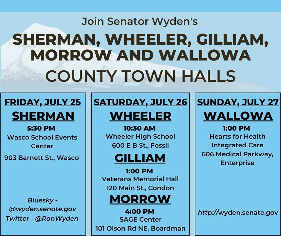 SHERMAN, WHEELER, GILLIAM, MORROW AND WALLOWA COUNTY TOWN HALLS
FRIDAY, JULY 25
SHERMAN
5:30 PM
Wasco School Events
Center
903 Barnett St., Wasco

SATURDAY, JULY 26
WHEELER
10:30 AM
Wheeler High School
600 E B St., Fossil

GILLIAM
1:00 PM
Veterans Memorial Hall
120 Main St., Condon

MORROW
4:00 PM
SAGE Center
101 Olson Rd NE, Boardman

SUNDAY, JULY 27
WALLOWA
1:00 PM
Hearts for Health Integrated Care
606 Medical Parkway,
Enterprise
http://wyden.senate.gov