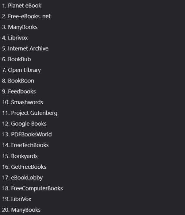 List of 20 websites where you can download unlimited books for free:

1. Planet eBook
2. Free-eBooks. net
3. ManyBooks
4. Librivox
5. Internet Archive
6. BookBub
7. Open Library
8. BookBoon
9. Feedbooks
10. Smashwords
11. Project Gutenberg
12. Google Books
13. PDFBooksWorld
14. FreeTechBooks
15. Bookyards
16. GetFreeBooks
17. eBookLobby
18. FreeComputerBooks
19. LibriVox
20. ManyBooks